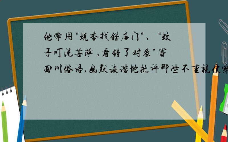 他常用“烧香找错庙门”、“蚊子叮泥菩萨 ,看错了对象”等四川俗语,幽默诙谐地批评那些不重视侦察和调查,指挥莽撞,办事马虎