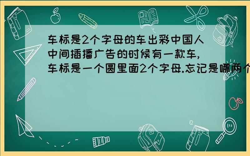 车标是2个字母的车出彩中国人中间插播广告的时候有一款车,车标是一个圆里面2个字母.忘记是哪两个字母了,求告知啊~~~~~