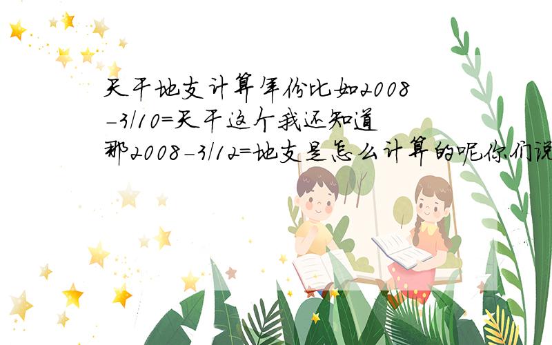 天干地支计算年份比如2008-3/10=天干这个我还知道那2008-3/12=地支是怎么计算的呢你们说的我明白,我问的是