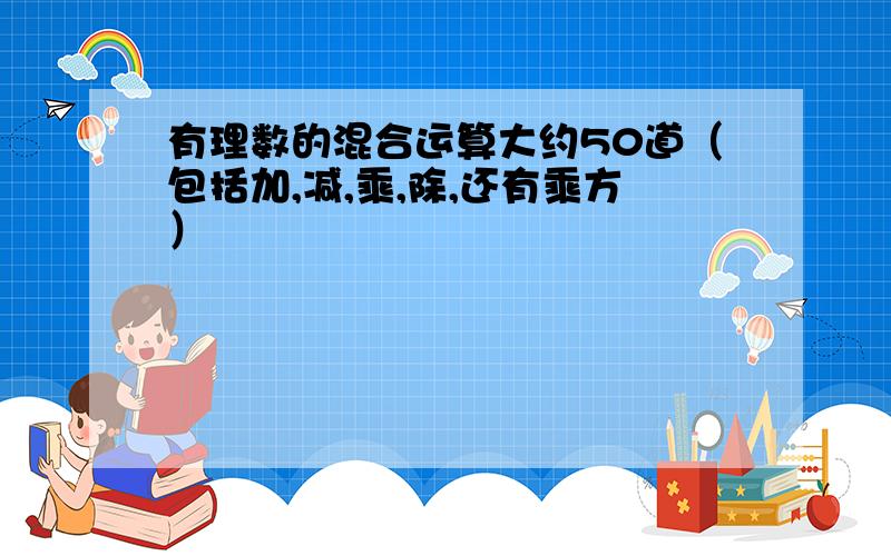 有理数的混合运算大约50道（包括加,减,乘,除,还有乘方）