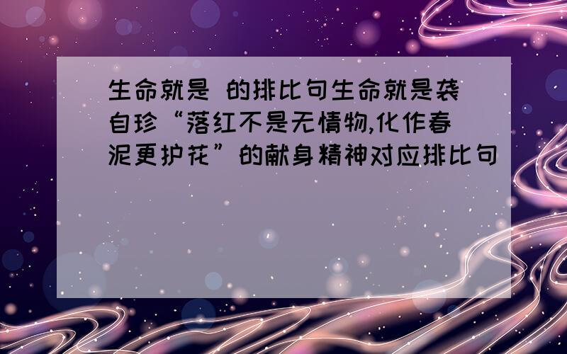 生命就是 的排比句生命就是袭自珍“落红不是无情物,化作春泥更护花”的献身精神对应排比句