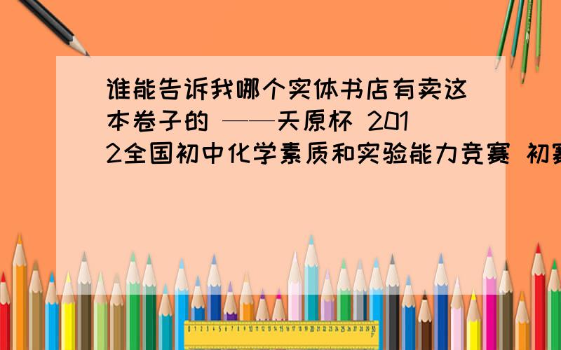 谁能告诉我哪个实体书店有卖这本卷子的 ——天原杯 2012全国初中化学素质和实验能力竞赛 初赛