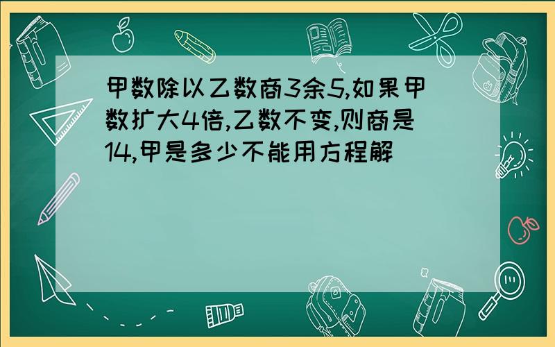 甲数除以乙数商3余5,如果甲数扩大4倍,乙数不变,则商是14,甲是多少不能用方程解