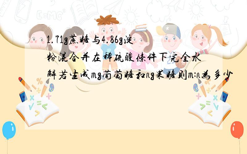 1.71g蔗糖与4.86g淀粉混合并在稀硫酸条件下完全水解若生成mg葡萄糖和ng果糖则m:n为多少