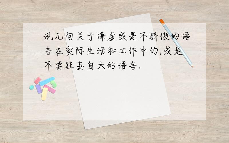 说几句关于谦虚或是不骄傲的语言在实际生活和工作中的,或是不要狂妄自大的语言.