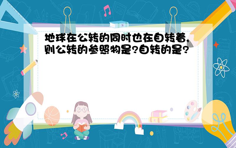 地球在公转的同时也在自转着,则公转的参照物是?自转的是?