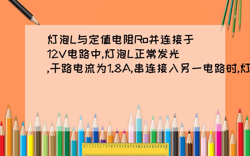 灯泡L与定值电阻Ro并连接于12V电路中,灯泡L正常发光,干路电流为1.8A,串连接入另一电路时,灯泡L的功率为额定功率