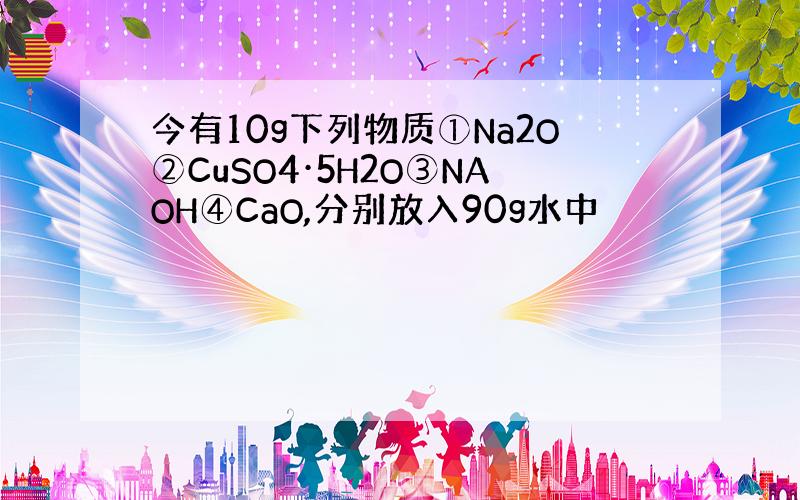 今有10g下列物质①Na2O②CuSO4·5H2O③NAOH④CaO,分别放入90g水中