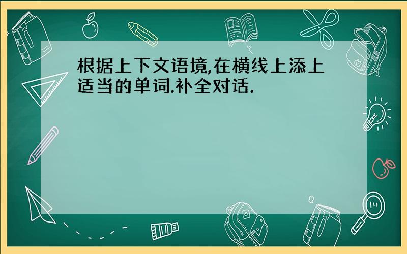 根据上下文语境,在横线上添上适当的单词.补全对话.