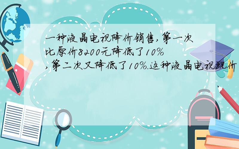 一种液晶电视降价销售,第一次比原价8200元降低了10%,第二次又降低了10%.这种液晶电视现价多少元?