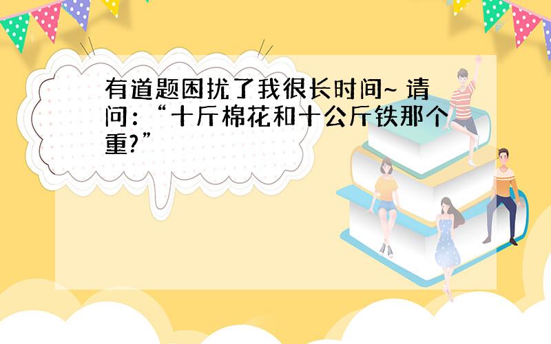 有道题困扰了我很长时间~ 请问：“十斤棉花和十公斤铁那个重?”