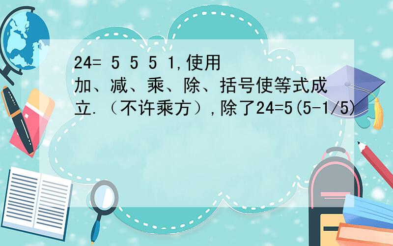 24= 5 5 5 1,使用加、减、乘、除、括号使等式成立.（不许乘方）,除了24=5(5-1/5)