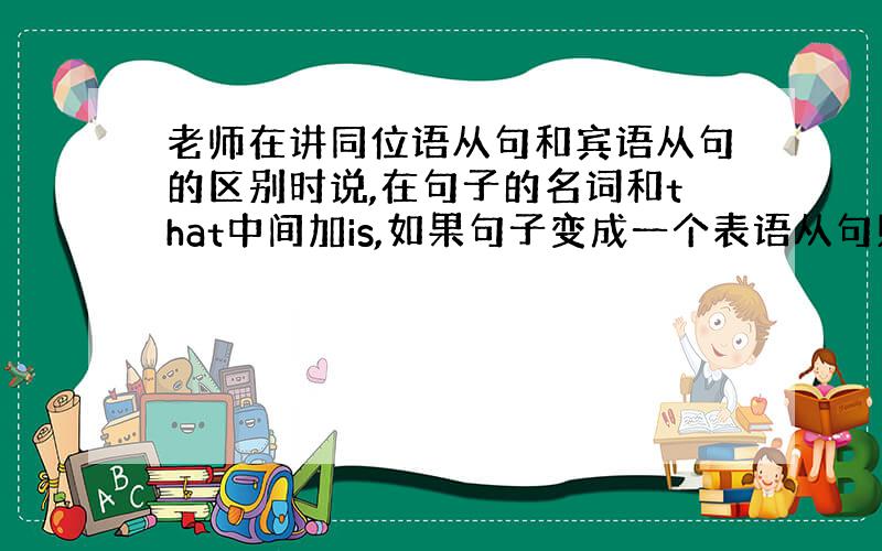 老师在讲同位语从句和宾语从句的区别时说,在句子的名词和that中间加is,如果句子变成一个表语从句则说明该句子是同位语从