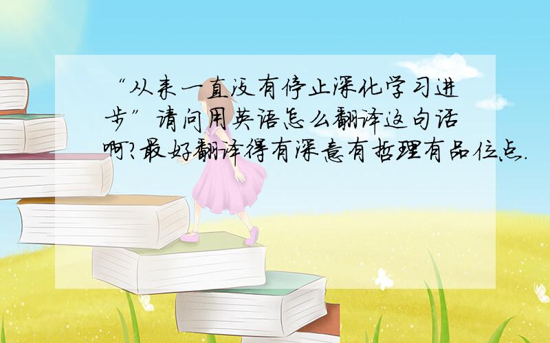 “从来一直没有停止深化学习进步”请问用英语怎么翻译这句话啊?最好翻译得有深意有哲理有品位点.