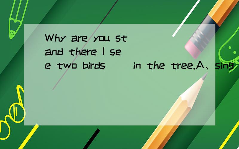 Why are you stand there I see two birds __in the tree.A、sing