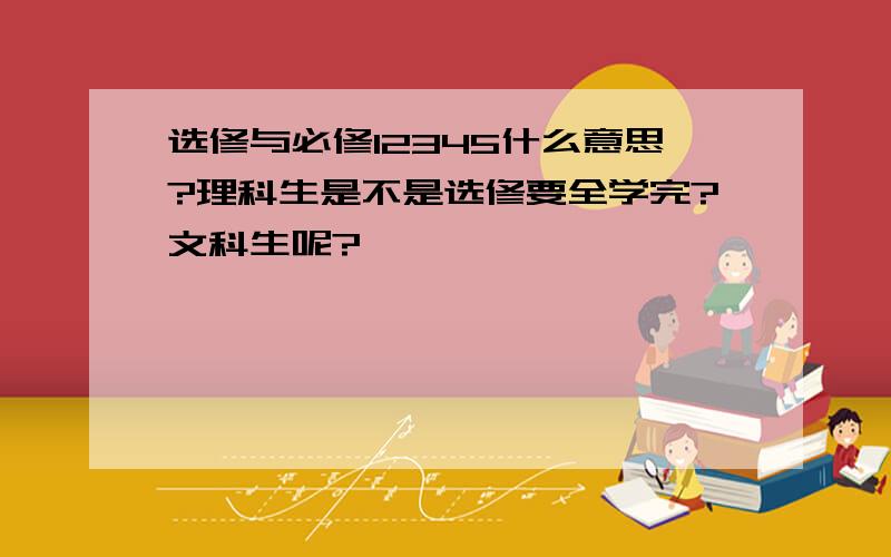 选修与必修12345什么意思?理科生是不是选修要全学完?文科生呢?