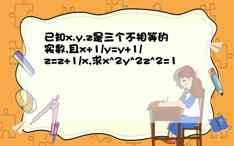 已知x.y.z是三个不相等的实数,且x+1/y=y+1/z=z+1/x,求x^2y^2z^2=1