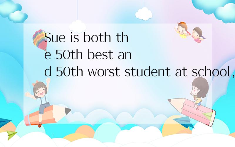 Sue is both the 50th best and 50th worst student at school,h