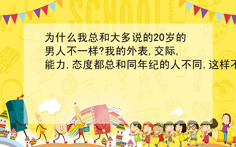 为什么我总和大多说的20岁的男人不一样?我的外表,交际,能力,态度都总和同年纪的人不同,这样不好吗?