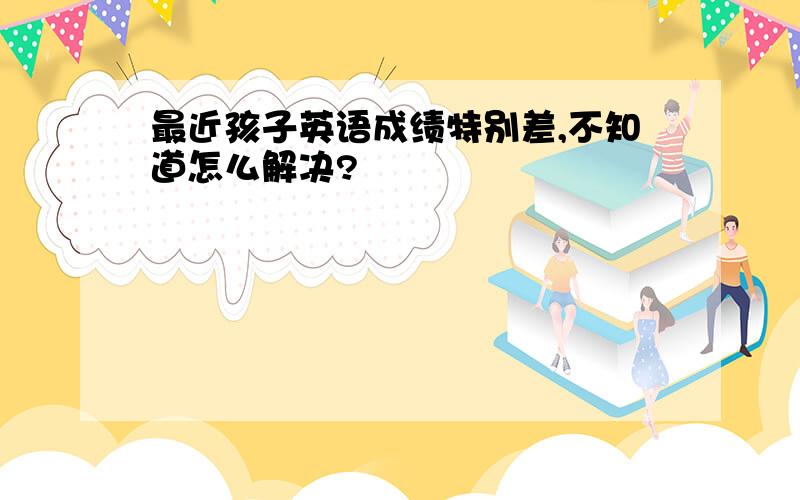 最近孩子英语成绩特别差,不知道怎么解决?