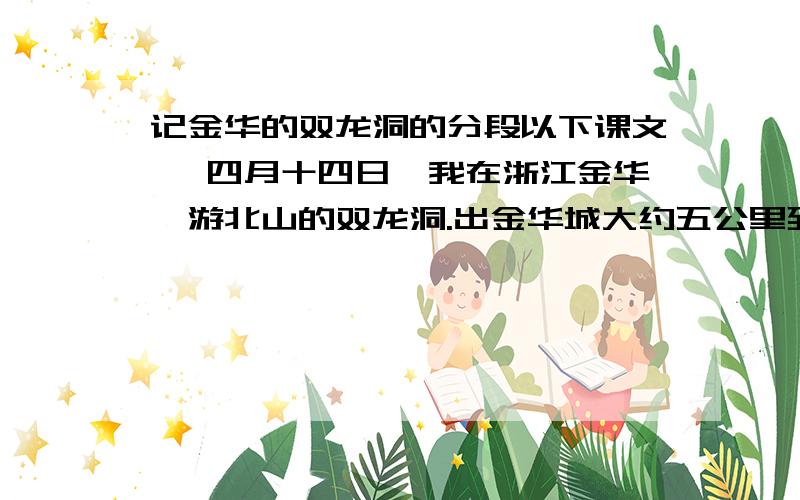 记金华的双龙洞的分段以下课文∶ 四月十四日,我在浙江金华,游北山的双龙洞.出金华城大约五公里到罗甸,过了罗甸就渐渐入山.