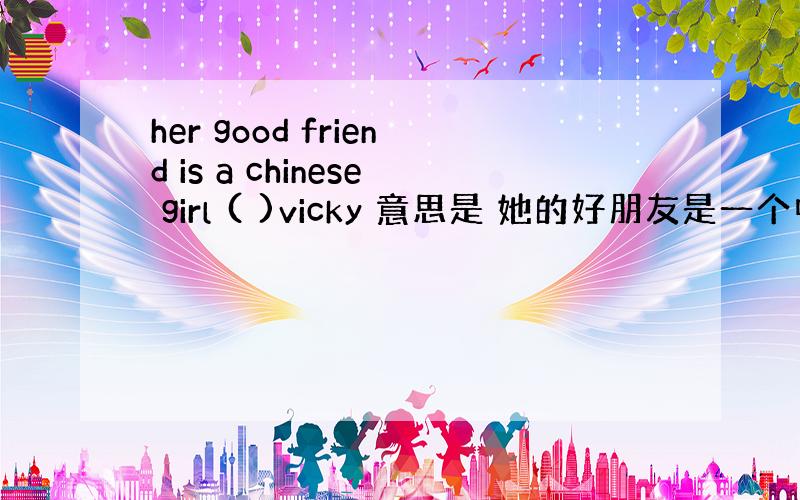 her good friend is a chinese girl ( )vicky 意思是 她的好朋友是一个中国女孩叫