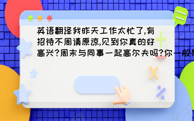 英语翻译我昨天工作太忙了,有招待不周请原谅,见到你真的好高兴?周末与同事一起高尔夫吗?你一般是多少杆?现在巴黎的天气怎么