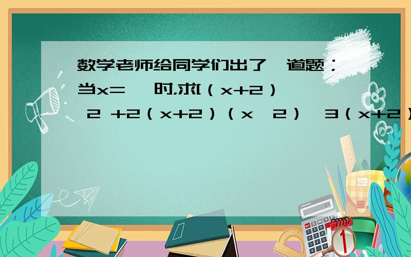 数学老师给同学们出了一道题；当x=﹣ 时，求[（x+2） 2 +2（x+2）（x﹣2）﹣3（x+2）（x﹣3）]÷（x+