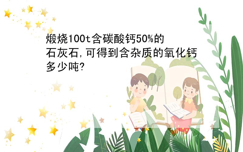 煅烧100t含碳酸钙50%的石灰石,可得到含杂质的氧化钙多少吨?