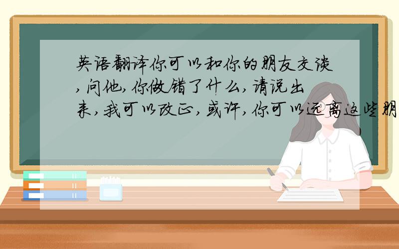 英语翻译你可以和你的朋友交谈,问他,你做错了什么,请说出来,我可以改正,或许,你可以远离这些朋友,自己孤独的一个人,然后