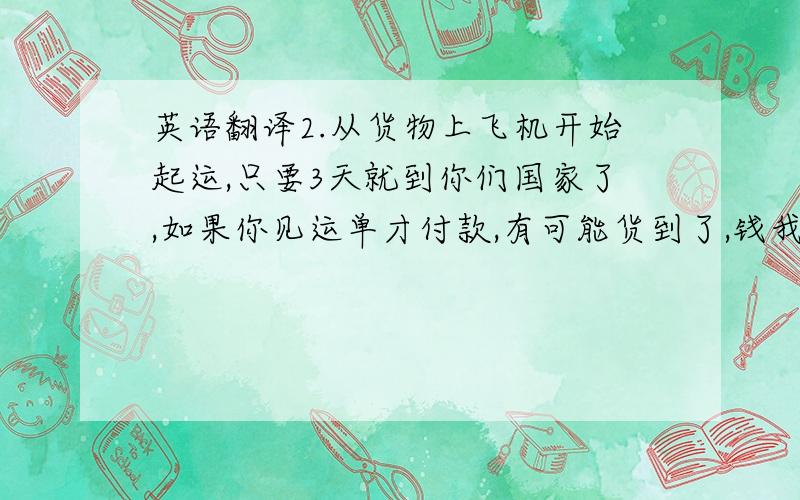 英语翻译2.从货物上飞机开始起运,只要3天就到你们国家了,如果你见运单才付款,有可能货到了,钱我还没收到.没收到全款,我