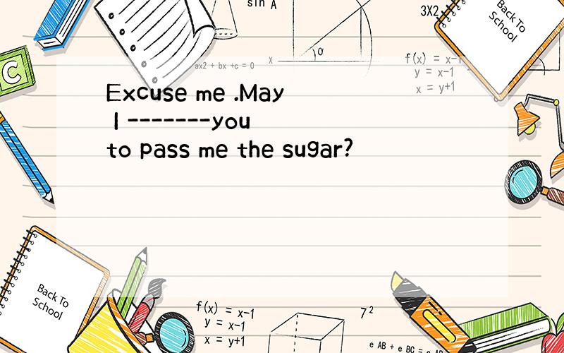 Excuse me .May I -------you to pass me the sugar?