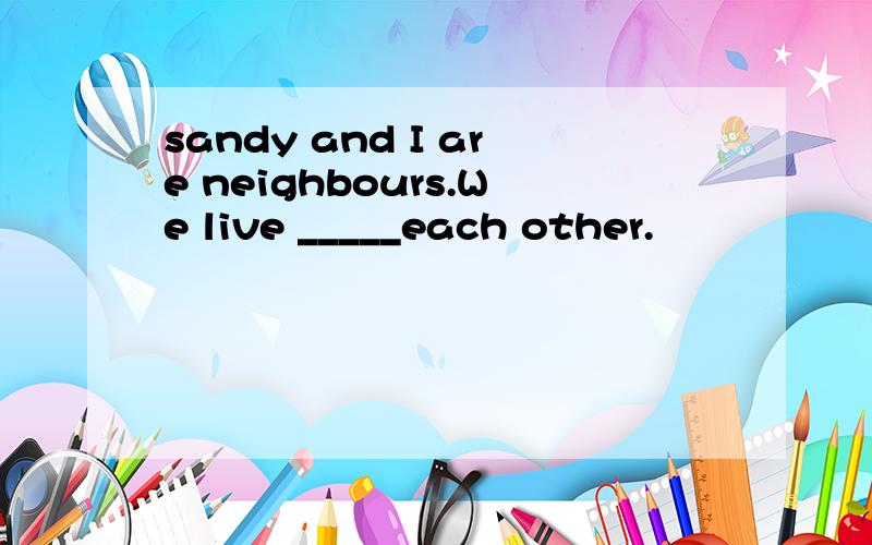 sandy and I are neighbours.We live _____each other.