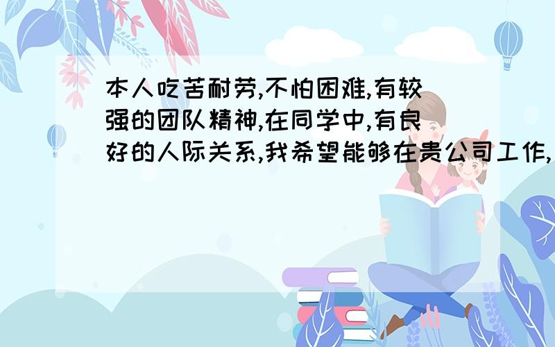 本人吃苦耐劳,不怕困难,有较强的团队精神,在同学中,有良好的人际关系,我希望能够在贵公司工作,