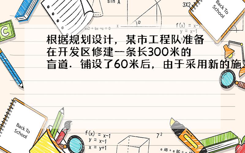 根据规划设计，某市工程队准备在开发区修建一条长300米的盲道．铺设了60米后，由于采用新的施工方式，实际每天修建盲道的长