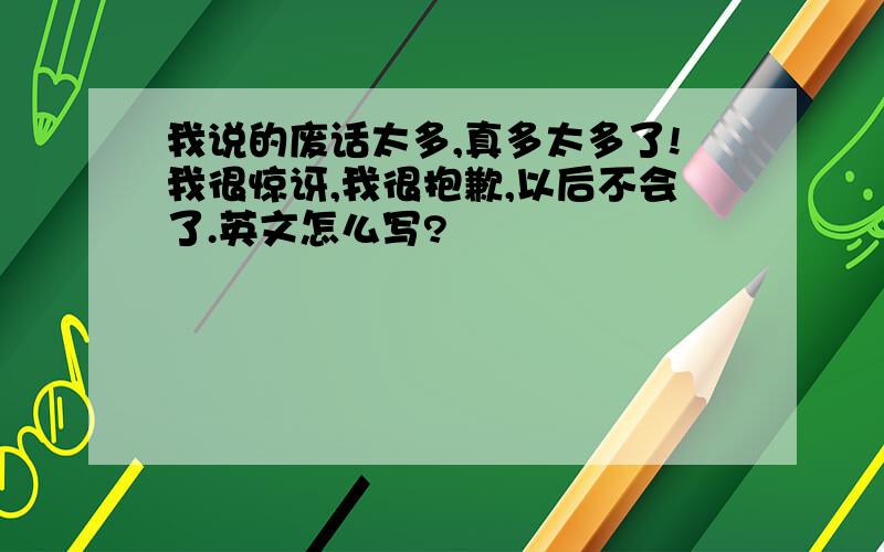 我说的废话太多,真多太多了!我很惊讶,我很抱歉,以后不会了.英文怎么写?