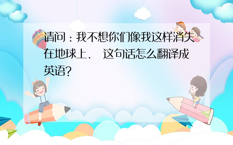 请问：我不想你们像我这样消失在地球上.　这句话怎么翻译成英语?