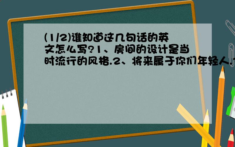 (1/2)谁知道这几句话的英文怎么写?1、房间的设计是当时流行的风格.2、将来属于你们年轻人.3、我希望...