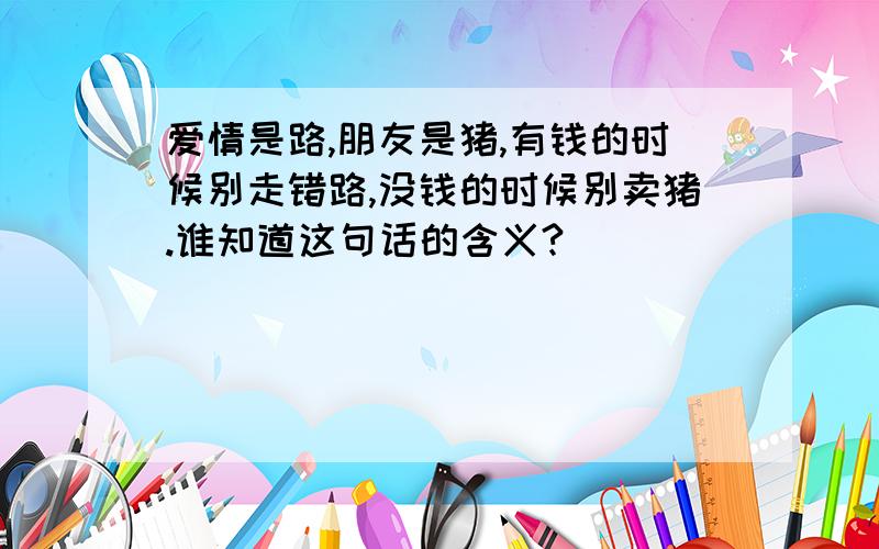 爱情是路,朋友是猪,有钱的时候别走错路,没钱的时候别卖猪.谁知道这句话的含义?