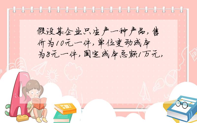 假设某企业只生产一种产品,售价为10元一件,单位变动成本为8元一件,固定成本总额1万元,