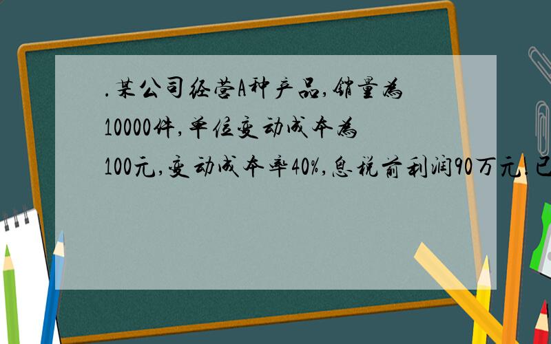 .某公司经营A种产品,销量为10000件,单位变动成本为100元,变动成本率40%,息税前利润90万元.已知销售净