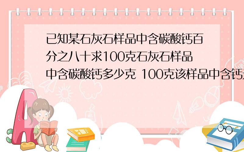 已知某石灰石样品中含碳酸钙百分之八十求100克石灰石样品中含碳酸钙多少克 100克该样品中含钙元素多少克