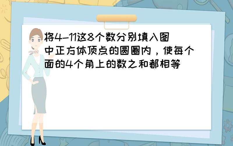 将4-11这8个数分别填入图中正方体顶点的圆圈内，使每个面的4个角上的数之和都相等．