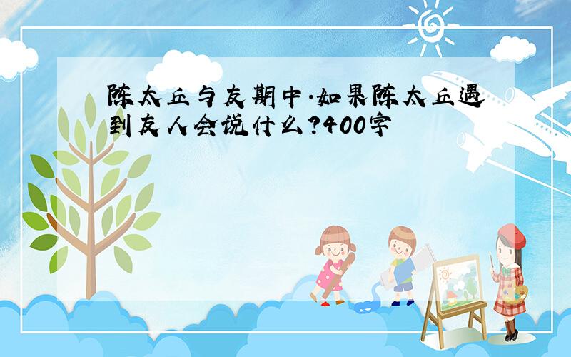 陈太丘与友期中.如果陈太丘遇到友人会说什么?400字