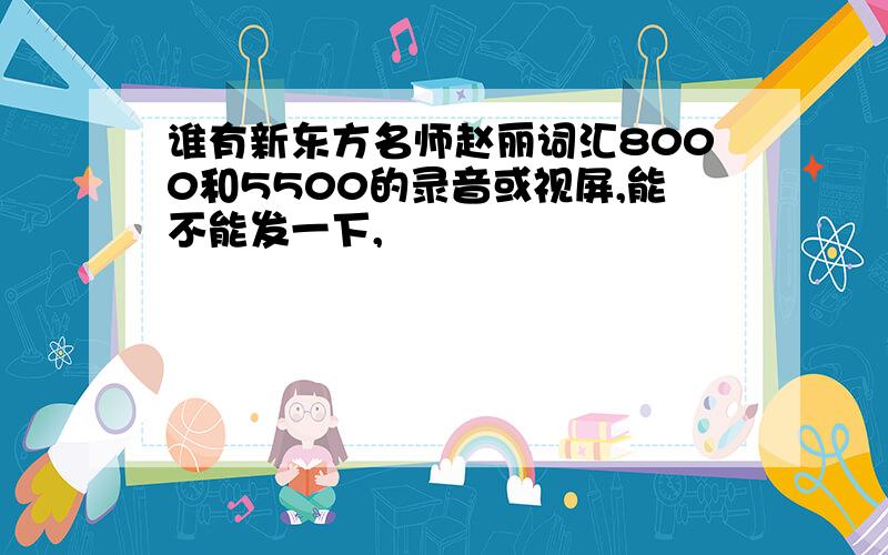 谁有新东方名师赵丽词汇8000和5500的录音或视屏,能不能发一下,