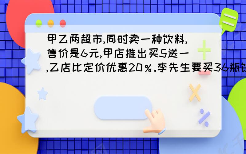 甲乙两超市,同时卖一种饮料,售价是6元,甲店推出买5送一,乙店比定价优惠20％.李先生要买36瓶饮料,那家便宜?