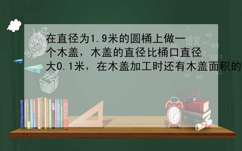 在直径为1.9米的圆桶上做一个木盖，木盖的直径比桶口直径大0.1米，在木盖加工时还有木盖面积的16