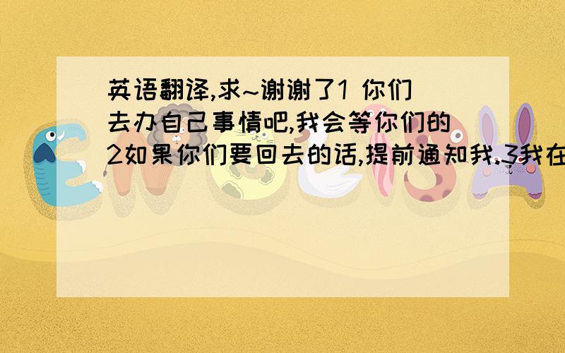 英语翻译,求~谢谢了1 你们去办自己事情吧,我会等你们的2如果你们要回去的话,提前通知我.3我在附近等