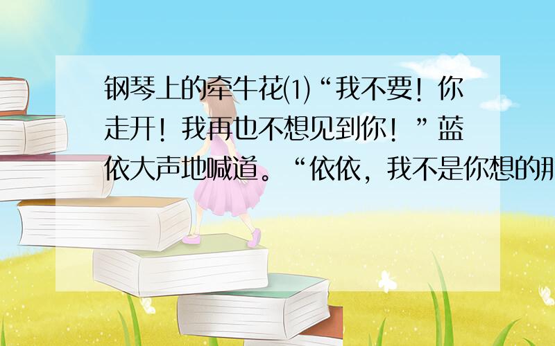 钢琴上的牵牛花⑴“我不要！你走开！我再也不想见到你！”蓝依大声地喊道。“依依，我不是你想的那样！”罗纹苦苦的哀求着蓝依。