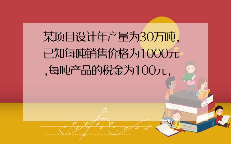 某项目设计年产量为30万吨,已知每吨销售价格为1000元,每吨产品的税金为100元,